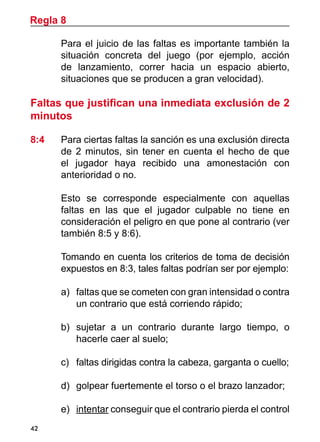 42
	 Para el juicio de las faltas es importante también la
situación concreta del juego (por ejemplo, acción
de lanzamiento, correr hacia un espacio abierto,
situaciones que se producen a gran velocidad).
Faltas que justifican una inmediata exclusión de 2
minutos
8:4	 Para ciertas faltas la sanción es una exclusión directa
de 2 minutos, sin tener en cuenta el hecho de que
el jugador haya recibido una amonestación con
anterioridad o no.
	 Esto se corresponde especialmente con aquellas
faltas en las que el jugador culpable no tiene en
consideración el peligro en que pone al contrario (ver
también 8:5 y 8:6).
	 Tomando en cuenta los criterios de toma de decisión
expuestos en 8:3, tales faltas podrían ser por ejemplo:
a)	 faltas que se cometen con gran intensidad o contra
un contrario que está corriendo rápido;
b)	 sujetar a un contrario durante largo tiempo, o
hacerle caer al suelo;
c)	 faltas dirigidas contra la cabeza, garganta o cuello;
d)	 golpear fuertemente el torso o el brazo lanzador;
e)	 intentar conseguir que el contrario pierda el control
Regla 8
 