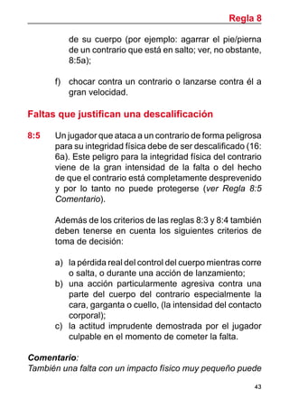 43
de su cuerpo (por ejemplo: agarrar el pie/pierna
de un contrario que está en salto; ver, no obstante,
8:5a);
f)	 chocar contra un contrario o lanzarse contra él a
gran velocidad.
Faltas que justifican una descalificación
8:5	 Un jugador que ataca a un contrario de forma peligrosa
para su integridad física debe de ser descalificado (16:
6a). Este peligro para la integridad física del contrario
viene de la gran intensidad de la falta o del hecho
de que el contrario está completamente desprevenido
y por lo tanto no puede protegerse (ver Regla 8:5
Comentario).
	 Además de los criterios de las reglas 8:3 y 8:4 también
deben tenerse en cuenta los siguientes criterios de
toma de decisión:
a)	 la pérdida real del control del cuerpo mientras corre
o salta, o durante una acción de lanzamiento;
b)	 una acción particularmente agresiva contra una
parte del cuerpo del contrario especialmente la
cara, garganta o cuello, (la intensidad del contacto
corporal);
c)	 la actitud imprudente demostrada por el jugador
culpable en el momento de cometer la falta.
Comentario:
También una falta con un impacto físico muy pequeño puede
Regla 8
 
