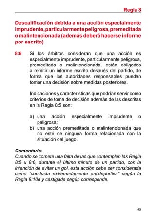 45
Descalificación debida a una acción especialmente
imprudente,particularmentepeligrosa,premeditada
o malintencionada (además deberá hacerse informe
por escrito)
8:6	 Si los árbitros consideran que una acción es
especialmente imprudente, particularmente peligrosa,
premeditada o malintencionada, están obligados
a remitir un informe escrito después del partido, de
forma que las autoridades responsables puedan
tomar una decisión sobre medidas posteriores.
	 Indicaciones y características que podrían servir como
criterios de toma de decisión además de las descritas
en la Regla 8:5 son:
a)	 una acción especialmente imprudente o
peligrosa;
b)	 una acción premeditada o malintencionada que
no esté de ninguna forma relacionada con la
situación del juego.
Comentario:
Cuando se comete una falta de las que contemplan las Regla
8:5 u 8:6, durante el último minuto de un partido, con la
intención de evitar un gol, esta acción debe ser considerada
como “conducta extremadamente antideportiva” según la
Regla 8:10d y castigada según corresponde.
Regla 8
 