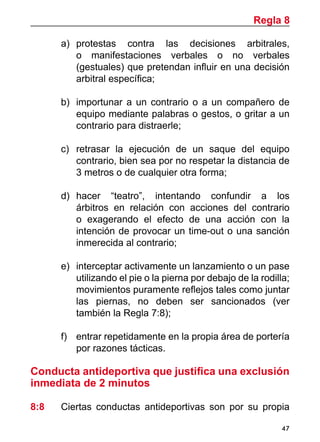 47
a)	 protestas contra las decisiones arbitrales,
o manifestaciones verbales o no verbales
(gestuales) que pretendan influir en una decisión
arbitral específica;
b)	 importunar a un contrario o a un compañero de
equipo mediante palabras o gestos, o gritar a un
contrario para distraerle;
c)	 retrasar la ejecución de un saque del equipo
contrario, bien sea por no respetar la distancia de
3 metros o de cualquier otra forma;
d)	 hacer “teatro”, intentando confundir a los
árbitros en relación con acciones del contrario
o exagerando el efecto de una acción con la
intención de provocar un time-out o una sanción
inmerecida al contrario;
e)	 interceptar activamente un lanzamiento o un pase
utilizando el pie o la pierna por debajo de la rodilla;
movimientos puramente reflejos tales como juntar
las piernas, no deben ser sancionados (ver
también la Regla 7:8);
f)	 entrar repetidamente en la propia área de portería
por razones tácticas.
Conducta antideportiva que justifica una exclusión
inmediata de 2 minutos
8:8	 Ciertas conductas antideportivas son por su propia
Regla 8
 