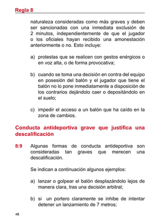 48
naturaleza consideradas como más graves y deben
ser sancionadas con una inmediata exclusión de
2 minutos, independientemente de que el jugador
o los oficiales hayan recibido una amonestación
anteriormente o no. Esto incluye:
a)	 protestas que se realicen con gestos enérgicos o
en voz alta, o de forma provocativa;
b)	 cuando se toma una decisión en contra del equipo
en posesión del balón y el jugador que tiene el
balón no lo pone inmediatamente a disposición de
los contrarios dejándolo caer o depositándolo en
el suelo;
c)	 impedir el acceso a un balón que ha caído en la
zona de cambios.
Conducta antideportiva grave que justifica una
descalificación
8:9	 Algunas formas de conducta antideportiva son
consideradas tan graves que merecen una
descalificación.
	 Se indican a continuación algunos ejemplos:
a)	 lanzar o golpear el balón desplazándolo lejos de
manera clara, tras una decisión arbitral;
b)	 si un portero claramente se inhibe de intentar
detener un lanzamiento de 7 metros;
Regla 8
 