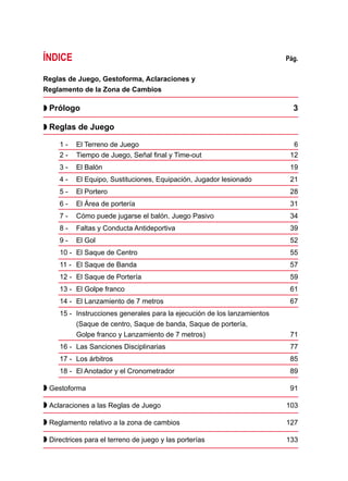 ÍNDICE	 Pág.
Reglas de Juego, Gestoforma, Aclaraciones y
Reglamento de la Zona de Cambios	
 Prólogo 	 3
 Reglas de Juego 	
1 - 	 El Terreno de Juego	 6
2 - 	 Tiempo de Juego, Señal final y Time-out 	 12
3 - 	 El Balón 	 19
4 - 	 El Equipo, Sustituciones, Equipación, Jugador lesionado 	 21
5 - 	 El Portero 	 28
6 - 	 El Área de portería 	 31
7 - 	 Cómo puede jugarse el balón. Juego Pasivo 	 34
8 - 	 Faltas y Conducta Antideportiva 	 39
9 -	 El Gol 	 52
10 - 	El Saque de Centro 	 55
11 - 	 El Saque de Banda 	 57
12 - 	El Saque de Portería 	 59
13 - 	El Golpe franco 	 61
14 - 	El Lanzamiento de 7 metros 	 67
15 - 	Instrucciones generales para la ejecución de los lanzamientos
	 (Saque de centro, Saque de banda, Saque de portería,
	 Golpe franco y Lanzamiento de 7 metros) 	 71
16 -	 Las Sanciones Disciplinarias 	 77
17 -	 Los árbitros 	 85
18 -	 El Anotador y el Cronometrador 	 89
 Gestoforma 	 91
 Aclaraciones a las Reglas de Juego 	 103
 Reglamento relativo a la zona de cambios 	 127
 Directrices para el terreno de juego y las porterías 	 133
 