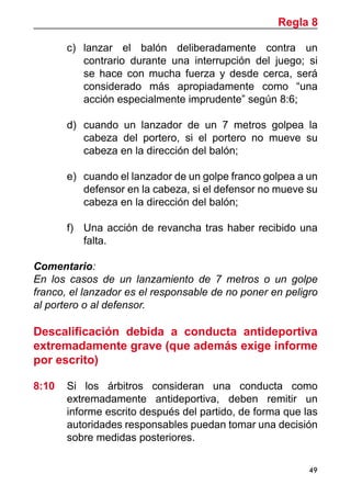 49
c)	 lanzar el balón deliberadamente contra un
contrario durante una interrupción del juego; si
se hace con mucha fuerza y desde cerca, será
considerado más apropiadamente como “una
acción especialmente imprudente” según 8:6;
d)	 cuando un lanzador de un 7 metros golpea la
cabeza del portero, si el portero no mueve su
cabeza en la dirección del balón;
e)	 cuando el lanzador de un golpe franco golpea a un
defensor en la cabeza, si el defensor no mueve su
cabeza en la dirección del balón;
f)	 Una acción de revancha tras haber recibido una
falta.
Comentario:
En los casos de un lanzamiento de 7 metros o un golpe
franco, el lanzador es el responsable de no poner en peligro
al portero o al defensor.
Descalificación debida a conducta antideportiva
extremadamente grave (que además exige informe
por escrito)
8:10	 Si los árbitros consideran una conducta como
extremadamente antideportiva, deben remitir un
informe escrito después del partido, de forma que las
autoridades responsables puedan tomar una decisión
sobre medidas posteriores.
Regla 8
 