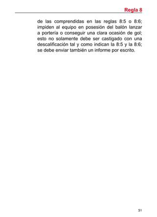 51
de las comprendidas en las reglas 8:5 o 8:6;
impiden al equipo en posesión del balón lanzar
a portería o conseguir una clara ocasión de gol;
esto no solamente debe ser castigado con una
descalificación tal y como indican la 8:5 y la 8:6;
se debe enviar también un informe por escrito.
Regla 8
 