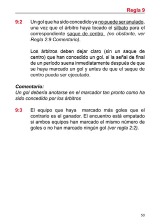 53
9:2	 Un gol que ha sido concedido ya no puede ser anulado,
una vez que el árbitro haya tocado el silbato para el
correspondiente saque de centro (no obstante, ver
Regla 2:9 Comentario).
	 Los árbitros deben dejar claro (sin un saque de
centro) que han concedido un gol, si la señal de final
de un período suena inmediatamente después de que
se haya marcado un gol y antes de que el saque de
centro pueda ser ejecutado.
Comentario:
Un gol debería anotarse en el marcador tan pronto como ha
sido concedido por los árbitros
9:3 	 El equipo que haya marcado más goles que el
contrario es el ganador. El encuentro está empatado
si ambos equipos han marcado el mismo número de
goles o no han marcado ningún gol (ver regla 2:2).
Regla 9
 