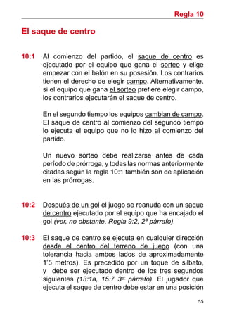 55
El saque de centro
10:1 	 Al comienzo del partido, el saque de centro es
ejecutado por el equipo que gana el sorteo y elige
empezar con el balón en su posesión. Los contrarios
tienen el derecho de elegir campo. Alternativamente,
si el equipo que gana el sorteo prefiere elegir campo,
los contrarios ejecutarán el saque de centro.
	 En el segundo tiempo los equipos cambian de campo.
El saque de centro al comienzo del segundo tiempo
lo ejecuta el equipo que no lo hizo al comienzo del
partido.
	 Un nuevo sorteo debe realizarse antes de cada
período de prórroga, y todas las normas anteriormente
citadas según la regla 10:1 también son de aplicación
en las prórrogas.
10:2	 Después de un gol el juego se reanuda con un saque
de centro ejecutado por el equipo que ha encajado el
gol (ver, no obstante, Regla 9:2, 2º párrafo).
10:3 	 El saque de centro se ejecuta en cualquier dirección
desde el centro del terreno de juego (con una
tolerancia hacia ambos lados de aproximadamente
1’5 metros). Es precedido por un toque de silbato,
y debe ser ejecutado dentro de los tres segundos
siguientes (13:1a, 15:7 3er
párrafo). El jugador que
ejecuta el saque de centro debe estar en una posición
Regla 10
 