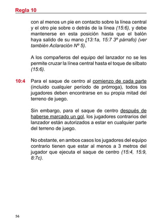 56
con al menos un pie en contacto sobre la línea central
y el otro pie sobre o detrás de la línea (15:6), y debe
mantenerse en esta posición hasta que el balón
haya salido de su mano (13:1a, 15:7 3º párrafo) (ver
también Aclaración Nº 5).
	 A los compañeros del equipo del lanzador no se les
permite cruzar la línea central hasta el toque de silbato
(15:6).
10:4	 Para el saque de centro al comienzo de cada parte
(incluido cualquier período de prórroga), todos los
jugadores deben encontrarse en su propia mitad del
terreno de juego.
	 Sin embargo, para el saque de centro después de
haberse marcado un gol, los jugadores contrarios del
lanzador están autorizados a estar en cualquier parte
del terreno de juego.
	 No obstante, en ambos casos los jugadores del equipo
contrario tienen que estar al menos a 3 metros del
jugador que ejecuta el saque de centro (15:4, 15:9,
8:7c).
Regla 10
 