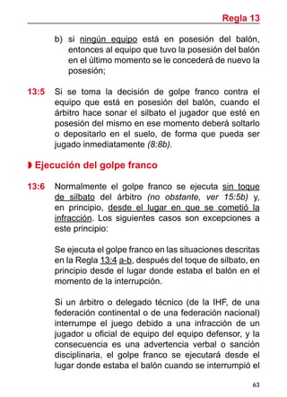 63
b)	 si ningún equipo está en posesión del balón,
entonces al equipo que tuvo la posesión del balón
en el último momento se le concederá de nuevo la
posesión;
13:5 	 Si se toma la decisión de golpe franco contra el
equipo que está en posesión del balón, cuando el
árbitro hace sonar el silbato el jugador que esté en
posesión del mismo en ese momento deberá soltarlo
o depositarlo en el suelo, de forma que pueda ser
jugado inmediatamente (8:8b).
 Ejecución del golpe franco
13:6	 Normalmente el golpe franco se ejecuta sin toque
de silbato del árbitro (no obstante, ver 15:5b) y,
en principio, desde el lugar en que se cometió la
infracción. Los siguientes casos son excepciones a
este principio:
	 Se ejecuta el golpe franco en las situaciones descritas
en la Regla 13:4 a-b, después del toque de silbato, en
principio desde el lugar donde estaba el balón en el
momento de la interrupción.
	 Si un árbitro o delegado técnico (de la IHF, de una
federación continental o de una federación nacional)
interrumpe el juego debido a una infracción de un
jugador u oficial de equipo del equipo defensor, y la
consecuencia es una advertencia verbal o sanción
disciplinaria, el golpe franco se ejecutará desde el
lugar donde estaba el balón cuando se interrumpió el
Regla 13
 