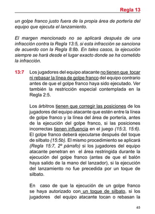 65
un golpe franco justo fuera de la propia área de portería del
equipo que ejecuta el lanzamiento.
El margen mencionado no se aplicará después de una
infracción contra la Regla 13:5, si esta infracción se sanciona
de acuerdo con la Regla 8:8b. En tales casos, la ejecución
siempre se hará desde el lugar exacto donde se ha cometido
la infracción.
13:7 	 Los jugadores del equipo atacante no tienen que tocar
ni rebasar la línea de golpe franco del equipo contrario
antes de que el golpe franco haya sido ejecutado. Ver
también la restricción especial contemplada en la
Regla 2:5.
	 Los árbitros tienen que corregir las posiciones de los
jugadores del equipo atacante que estén entre la línea
de golpe franco y la línea del área de portería, antes
de la ejecución del golpe franco, si las posiciones
incorrectas tienen influencia en el juego (15:3, 15:6).
El golpe franco deberá ejecutarse después del toque
de silbato (15:5b). El mismo procedimiento se aplicará
(Regla 15:7, 2º párrafo) si los jugadores del equipo
atacante penetran en el área restringida durante la
ejecución del golpe franco (antes de que el balón
haya salido de la mano del lanzador), si la ejecución
del lanzamiento no fue precedida por un toque de
silbato.
	 En caso de que la ejecución de un golpe franco
se haya autorizado con un toque de silbato, si los
jugadores del equipo atacante tocan o rebasan la
Regla 13
 