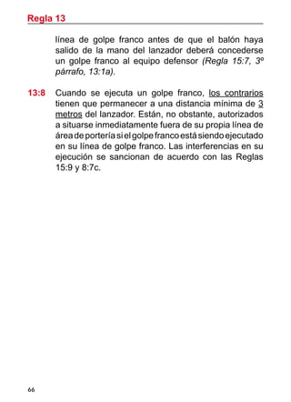 66
línea de golpe franco antes de que el balón haya
salido de la mano del lanzador deberá concederse
un golpe franco al equipo defensor (Regla 15:7, 3º
párrafo, 13:1a).
13:8 	 Cuando se ejecuta un golpe franco, los contrarios
tienen que permanecer a una distancia mínima de 3
metros del lanzador. Están, no obstante, autorizados
a situarse inmediatamente fuera de su propia línea de
áreadeporteríasielgolpefrancoestásiendoejecutado
en su línea de golpe franco. Las interferencias en su
ejecución se sancionan de acuerdo con las Reglas
15:9 y 8:7c.
Regla 13
 