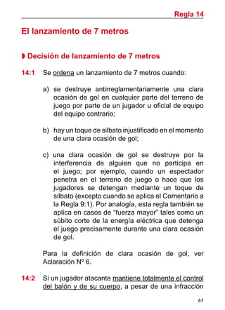 67
El lanzamiento de 7 metros
 Decisión de lanzamiento de 7 metros
14:1 	 Se ordena un lanzamiento de 7 metros cuando:
a)	 se destruye antirreglamentariamente una clara
ocasión de gol en cualquier parte del terreno de
juego por parte de un jugador u oficial de equipo
del equipo contrario;
b)	 hay un toque de silbato injustificado en el momento
de una clara ocasión de gol;
c) una clara ocasión de gol se destruye por la
interferencia de alguien que no participa en
el juego; por ejemplo, cuando un espectador
penetra en el terreno de juego o hace que los
jugadores se detengan mediante un toque de
silbato (excepto cuando se aplica el Comentario a
la Regla 9:1). Por analogía, esta regla también se
aplica en casos de “fuerza mayor” tales como un
súbito corte de la energía eléctrica que detenga
el juego precisamente durante una clara ocasión
de gol.
	 Para la definición de clara ocasión de gol, ver
Aclaración Nº 6.
14:2 	 Si un jugador atacante mantiene totalmente el control
del balón y de su cuerpo, a pesar de una infracción
Regla 14
 