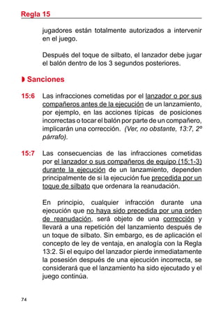 74
jugadores están totalmente autorizados a intervenir
en el juego.
	 Después del toque de silbato, el lanzador debe jugar
el balón dentro de los 3 segundos posteriores.
 Sanciones
15:6	 Las infracciones cometidas por el lanzador o por sus
compañeros antes de la ejecución de un lanzamiento,
por ejemplo, en las acciones típicas de posiciones
incorrectas o tocar el balón por parte de un compañero,
implicarán una corrección. (Ver, no obstante, 13:7, 2º
párrafo).
15:7	 Las consecuencias de las infracciones cometidas
por el lanzador o sus compañeros de equipo (15:1-3)
durante la ejecución de un lanzamiento, dependen
principalmente de si la ejecución fue precedida por un
toque de silbato que ordenara la reanudación.
	 En principio, cualquier infracción durante una
ejecución que no haya sido precedida por una orden
de reanudación, será objeto de una corrección y
llevará a una repetición del lanzamiento después de
un toque de silbato. Sin embargo, es de aplicación el
concepto de ley de ventaja, en analogía con la Regla
13:2. Si el equipo del lanzador pierde inmediatamente
la posesión después de una ejecución incorrecta, se
considerará que el lanzamiento ha sido ejecutado y el
juego continúa.
Regla 15
 