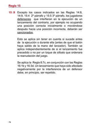 76
15 :9	 Excepto los casos indicados en las Reglas 14:8,
14:9, 15:4 2º párrafo y 15:5 3º párrafo, los jugadores
defensores que interfieran en la ejecución de un
lanzamiento del contrario, por ejemplo no ocupando
una posición correcta inicialmente o moviéndose
después hacia una posición incorrecta, deberán ser
sancionados.
	 Esto se aplica sin tener en cuenta si sucede antes
de la ejecución o durante ella (antes de que el balón
haya salido de la mano del lanzador). También se
aplica independientemente de si el lanzamiento fue
precedido o no por un toque de silbato que ordenara
la reanudación del juego.
	 Se aplica la Regla 8:7c, en conjunción con las Reglas
16:1b y 16:3d. Un lanzamiento que haya sido afectado
negativamente por la interferencia de un defensor
debe, en principio, ser repetido.
Regla 15
 