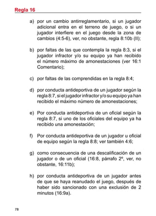 78
a)	 por un cambio antirreglamentario, si un jugador
adicional entra en el terreno de juego, o si un
jugador interfiere en el juego desde la zona de
cambios (4:5-6), ver, no obstante, regla 8:10b (II);
b)	 por faltas de las que contempla la regla 8:3, si el
jugador infractor y/o su equipo ya han recibido
el número máximo de amonestaciones (ver 16:1
Comentario);
c)		 por faltas de las comprendidas en la regla 8:4;
d)	 por conducta antideportiva de un jugador según la
regla 8:7, si el jugador infractor y/o su equipo ya han
recibido el máximo número de amonestaciones;
e)	 Por conducta antideportiva de un oficial según la
regla 8:7, si uno de los oficiales del equipo ya ha
recibido una amonestación;
f)		 Por conducta antideportiva de un jugador u oficial
de equipo según la regla 8:8; ver también 4:6;
g)	 como consecuencia de una descalificación de un
jugador o de un oficial (16:8, párrafo 2º, ver, no
obstante, 16:11b);
h)	 por conducta antideportiva de un jugador antes
de que se haya reanudado el juego, después de
haber sido sancionado con una exclusión de 2
minutos (16:9a).
Regla 16
 