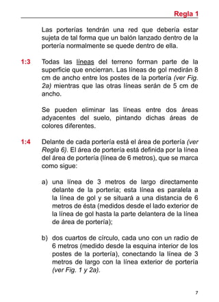 Regla 1
7
	 Las porterías tendrán una red que debería estar
sujeta de tal forma que un balón lanzado dentro de la
portería normalmente se quede dentro de ella.
1:3	 Todas las líneas del terreno forman parte de la
superficie que encierran. Las líneas de gol medirán 8
cm de ancho entre los postes de la portería (ver Fig.
2a) mientras que las otras líneas serán de 5 cm de
ancho.
	 Se pueden eliminar las líneas entre dos áreas
adyacentes del suelo, pintando dichas áreas de
colores diferentes.
1:4 	 Delante de cada portería está el área de portería (ver
Regla 6). El área de portería está definida por la línea
del área de portería (línea de 6 metros), que se marca
como sigue:
a)	 una línea de 3 metros de largo directamente
delante de la portería; esta línea es paralela a
la línea de gol y se situará a una distancia de 6
metros de ésta (medidos desde el lado exterior de
la línea de gol hasta la parte delantera de la línea
de área de portería);
b)	 dos cuartos de círculo, cada uno con un radio de
6 metros (medido desde la esquina interior de los
postes de la portería), conectando la línea de 3
metros de largo con la línea exterior de portería
(ver Fig. 1 y 2a).
 