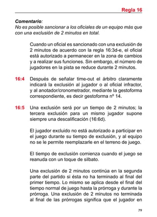 79
Comentario:
No es posible sancionar a los oficiales de un equipo más que
con una exclusión de 2 minutos en total.
	 Cuando un oficial es sancionado con una exclusión de
2 minutos de acuerdo con la regla 16:3d-e, el oficial
está autorizado a permanecer en la zona de cambios
y a realizar sus funciones. Sin embargo, el número de
jugadores en la pista se reduce durante 2 minutos.
16:4	 Después de señalar time-out el árbitro claramente
indicará la exclusión al jugador o al oficial infractor,
y al anotador/cronometrador, mediante la gestoforma
correspondiente, es decir gestoforma nº 14.
16:5	 Una exclusión será por un tiempo de 2 minutos; la
tercera exclusión para un mismo jugador supone
siempre una descalificación (16:6d).
	 El jugador excluido no está autorizado a participar en
el juego durante su tiempo de exclusión, y al equipo
no se le permite reemplazarle en el terreno de juego.
	 El tiempo de exclusión comienza cuando el juego se
reanuda con un toque de silbato.
	 Una exclusión de 2 minutos continúa en la segunda
parte del partido si ésta no ha terminado al final del
primer tiempo. Lo mismo se aplica desde el final del
tiempo normal de juego hasta la prórroga y durante la
prórroga. Una exclusión de 2 minutos no terminada
al final de las prórrogas significa que el jugador en
Regla 16
 