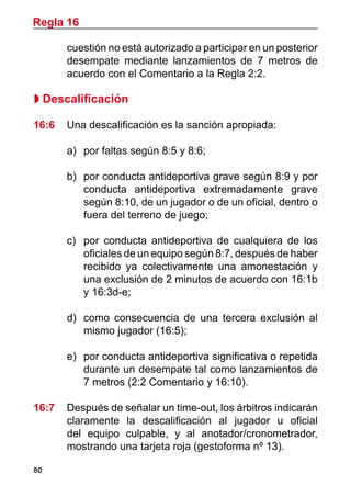 80
cuestión no está autorizado a participar en un posterior
desempate mediante lanzamientos de 7 metros de
acuerdo con el Comentario a la Regla 2:2.
 Descalificación
16:6	 Una descalificación es la sanción apropiada:
a)	 por faltas según 8:5 y 8:6;
b)	 por conducta antideportiva grave según 8:9 y por
conducta antideportiva extremadamente grave
según 8:10, de un jugador o de un oficial, dentro o
fuera del terreno de juego;
c)		 por conducta antideportiva de cualquiera de los
oficiales de un equipo según 8:7, después de haber
recibido ya colectivamente una amonestación y
una exclusión de 2 minutos de acuerdo con 16:1b
y 16:3d-e;
d)	 como consecuencia de una tercera exclusión al
mismo jugador (16:5);
e)	 por conducta antideportiva significativa o repetida
durante un desempate tal como lanzamientos de
7 metros (2:2 Comentario y 16:10).
16:7	 Después de señalar un time-out, los árbitros indicarán
claramente la descalificación al jugador u oficial
del equipo culpable, y al anotador/cronometrador,
mostrando una tarjeta roja (gestoforma nº 13).
Regla 16
 