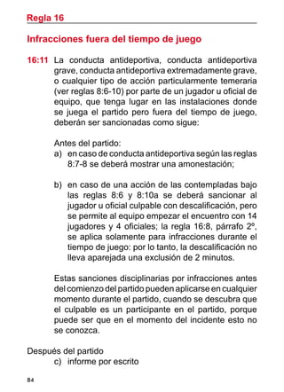 84
Infracciones fuera del tiempo de juego
16:11	 La conducta antideportiva, conducta antideportiva
grave, conducta antideportiva extremadamente grave,
o cualquier tipo de acción particularmente temeraria
(ver reglas 8:6-10) por parte de un jugador u oficial de
equipo, que tenga lugar en las instalaciones donde
se juega el partido pero fuera del tiempo de juego,
deberán ser sancionadas como sigue:
	 Antes del partido:
a)	 en caso de conducta antideportiva según las reglas
8:7-8 se deberá mostrar una amonestación;
b)	 en caso de una acción de las contempladas bajo
las reglas 8:6 y 8:10a se deberá sancionar al
jugador u oficial culpable con descalificación, pero
se permite al equipo empezar el encuentro con 14
jugadores y 4 oficiales; la regla 16:8, párrafo 2º,
se aplica solamente para infracciones durante el
tiempo de juego: por lo tanto, la descalificación no
lleva aparejada una exclusión de 2 minutos.
	 Estas sanciones disciplinarias por infracciones antes
del comienzo del partido pueden aplicarse en cualquier
momento durante el partido, cuando se descubra que
el culpable es un participante en el partido, porque
puede ser que en el momento del incidente esto no
se conozca.
Después del partido
c)	 informe por escrito
Regla 16
 