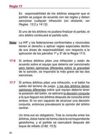 86
	 Es responsabilidad de los árbitros asegurar que el
partido se juegue de acuerdo con las reglas y deben
sancionar cualquier infracción (no obstante, ver
Reglas 13:2 y 14:12).
	 Si uno de los árbitros no pudiera finalizar el partido, el
otro árbitro continuará el partido solo.
Nota: 	La IHF y las federaciones continentales y nacionales
tienen el derecho a aplicar reglas especiales dentro
de sus áreas de responsabilidad, con respecto a la
aplicación de los párrafos 1º y 3º de la Regla 17:5.
17:6 	 Si ambos árbitros pitan una infracción y están de
acuerdo sobre el equipo que debería ser sancionado
pero tienen opiniones diferentes sobre la gravedad
de la sanción, se impondrá la más grave de las dos
sanciones.
17:7 	 Si ambos árbitros pitan una infracción, o el balón ha
salido del terreno de juego, y los dos árbitros tienen
opiniones diferentes sobre qué equipo debería tener
la posesión del balón, se aplicará la decisión conjunta
a la que lleguen los árbitros después de consulta entre
ambos. Si no son capaces de alcanzar una decisión
conjunta, entonces prevalecerá la opinión del árbitro
central.
	 Un time-out es obligatorio. Tras la consulta entre los
árbitros, éstos harán de forma clara la correspondiente
gestoforma, y el partido se reanudará después del
toque de silbato (2:8d, 15:5).
Regla 17
 