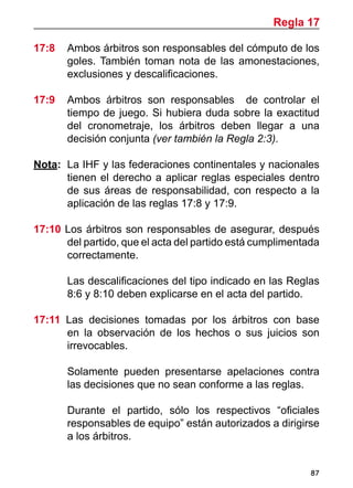 87
17:8 	 Ambos árbitros son responsables del cómputo de los
goles. También toman nota de las amonestaciones,
exclusiones y descalificaciones.
17:9 	 Ambos árbitros son responsables de controlar el
tiempo de juego. Si hubiera duda sobre la exactitud
del cronometraje, los árbitros deben llegar a una
decisión conjunta (ver también la Regla 2:3).
	
Nota: 	La IHF y las federaciones continentales y nacionales
tienen el derecho a aplicar reglas especiales dentro
de sus áreas de responsabilidad, con respecto a la
aplicación de las reglas 17:8 y 17:9.
17:10 Los árbitros son responsables de asegurar, después
del partido, que el acta del partido está cumplimentada
correctamente.
	 Las descalificaciones del tipo indicado en las Reglas
8:6 y 8:10 deben explicarse en el acta del partido.
17:11 Las decisiones tomadas por los árbitros con base
en la observación de los hechos o sus juicios son
irrevocables.
	 Solamente pueden presentarse apelaciones contra
las decisiones que no sean conforme a las reglas.
	 Durante el partido, sólo los respectivos “oficiales
responsables de equipo” están autorizados a dirigirse
a los árbitros.
Regla 17
 
