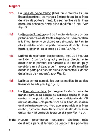 Regla 1
8
1:5 	 La línea de golpe franco (línea de 9 metros) es una
línea discontinua; se marca a 3 m por fuera de la línea
del área de portería. Tanto los segmentos de la línea
como los espacios entre ellos medirán 15 cm. (ver
Fig. 1).
1:6 	 La línea de 7 metros será de 1 metro de largo y estará
pintada directamente frente a la portería. Será paralela
a la línea de gol y se situará una distancia de 7 m de
ella (medida desde la parte posterior de dicha línea
hasta el exterior de la línea de 7 m) (ver Fig. 1).
1:7 	 La línea de restricción del portero (la línea de 4 metros)
será de 15 cm de longitud y se traza directamente
delante de la portería. Es paralela a la línea de gol y
se sitúa a una distancia de 4 metros de ella (medida
desde la parte posterior de dicha línea hasta el exterior
de la línea de 4 metros); (ver Fig. 1).
1:8 	 La línea central conecta los puntos medios de las dos
líneas de banda (ver Fig.1 y 3).
1:9 	 La línea de cambios (un segmento de la línea de
banda) para cada equipo se extiende desde la línea
central a un punto situado a una distancia de 4’5
metros de ella. Este punto final de la línea de cambio
está delimitado por una línea que es paralela a la línea
central, extendiéndose 15 cm hacia dentro de la línea
de banda y 15 cm hacia fuera de ella (ver Fig. 1 y 3).
Nota: 	Pueden encontrarse requisitos técnicos más
detallados para el terreno de juego y las porterías
 