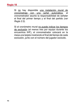 90
	 Si no hay disponible una instalación mural de
cronometraje con una señal automática, el
cronometrador asume la responsabilidad de señalar
el final del primer tiempo y el final del partido (ver
Regla 2:3).
	 Si el cronómetro mural no puede indicar los tiempos
de exclusión (al menos tres por equipo durante los
encuentros IHF), el cronometrador colocará en la
mesa una tarjeta mostrando el final del tiempo de cada
exclusión, junto con el número del jugador excluido.
Regla 18
 