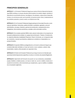 PRINCIPIOS GENERALES
ARTÍCULO 1. La Formación Profesional Integral que orienta el Servicio Nacional de Aprendi-
zaje SENA constituye un proceso educativo teórico-práctico de carácter integral, orientado al
desarrollo de conocimientos técnicos, tecnológicos y de actitudes y valores para el desarrollo
humano y la convivencia social, que le permiten a la persona actuar crítica y creativamente en
los contextos productivo y social, es decir, en el Mundo de la Vida.
ARTÍCULO 2. En la Formación Profesional Integral participa la Comunidad Educativa consti-
tuida por aprendices, Instructores, padres de familia o acudientes, egresados, personal
administrativo y de apoyo, directivos, gremios de la producción y representantes de los
trabajadores, de los sectores económicos y sociales y de la comunidad científica.
ARTÍCULO 3. Se considera aprendiz SENA a toda persona matriculada en los programas de
formación profesional de la entidad, en cualquier tipo de formación: Titulada o Complementa-
ria, desde las diferentes modalidades Presencial, Virtual o Combinada, por consiguiente debe
ser consciente y vivenciar que derechos y deberes son correlativos e inseparables en su
proceso formativo.
ARTÍCULO 4. El aprendiz SENA es protagonista de su formación profesional Integral cuya
constante debe estar orientada a un buen ser humano y buen ciudadano, solidario, líder,
emprendedor, creativo y libre pensador con capacidad crítica.
ARTÍCULO 5. El Centro de Formación Profesional que tenga el servicio de internado para
aprendices tendrá disposiciones específicas inscritas en el ámbito del presente Reglamento.
ARTÍCULO 6. Cada Centro de Formación de acuerdo con sus condiciones y necesidades
propias, facilitará un debido proceso, con base en saber ser, convivir y habitar a través de un
acuerdo de convivencia, como herramienta que complementa, y que no modifica, lo estableci-
do en el presente reglamento.
4
 