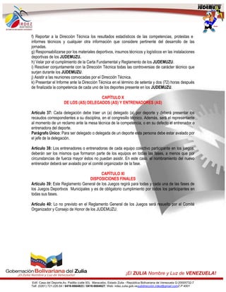 Edif. Casa del Deporte,Av. Padilla (calle 93). Maracaibo, Estado Zulia - República Bolivariana de Venezuela G-20005732-7
Telf. (0261) 721.226.64 / 0416-6664823 / 0416-6664627. Web: irdez.zulia.gob.vesubdirección.irdez@gmail.comZ.P 4001
¡El ZULIA Nombre y Luz de VENEZUELA!
f) Reportar a la Dirección Técnica los resultados estadísticos de las competencias, protestas e
informes técnicos y cualquier otra información que considere pertinente del desarrollo de las
jornadas.
g) Responsabilizarse por los materiales deportivos, insumos técnicos y logísticos en las instalaciones
deportivas de los JUDEMUZU.
h) Velar por el cumplimiento de la Carta Fundamental y Reglamento de los JUDEMUZU.
i) Resolver conjuntamente con la Dirección Técnica todas las controversias de carácter técnico que
surjan durante los JUDEMUZU.
j) Asistir a las reuniones convocadas por el Dirección Técnica.
k) Presentar el Informe ante la Dirección Técnica en el término de setenta y dos (72) horas después
de finalizada la competencia de cada uno de los deportes presente en los JUDEMUZU.
CAPÍTULO X
DE LOS (AS) DELEGADOS (AS) Y ENTRENADORES (AS)
Artículo 37: Cada delegación debe traer un (a) delegado (a) por deporte y deberá presentar los
recaudos correspondientes a su disciplina, en el congresillo técnico. Además, será el representante
al momento de un reclamo ante la mesa técnica de la competencia, o en su defecto el entrenador o
entrenadora del deporte.
Parágrafo Único: Para ser delegado o delegada de un deporte esta persona debe estar avalado por
el jefe de la delegación.
Artículo 38: Los entrenadores o entrenadoras de cada equipo colectivo participante en los juegos,
deberán ser los mismos que formaron parte de los equipos en todas las fases, a menos que por
circunstancias de fuerza mayor éstos no puedan asistir. En este caso, el nombramiento del nuevo
entrenador deberá ser avalado por el comité organizador de la fase.
CAPÍTULO XI
DISPOSICIONES FINALES
Artículo 39: Este Reglamento General de los Juegos regirá para todas y cada una de las fases de
los Juegos Deportivos Municipales y es de obligatorio cumplimiento por todos los participantes en
todas sus fases.
Artículo 40: Lo no previsto en el Reglamento General de los Juegos será resuelto por el Comité
Organizador y Consejo de Honor de los JUDEMUZU.
 