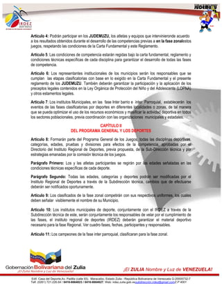 Edif. Casa del Deporte,Av. Padilla (calle 93). Maracaibo, Estado Zulia - República Bolivariana de Venezuela G-20005732-7
Telf. (0261) 721.226.64 / 0416-6664823 / 0416-6664627. Web: irdez.zulia.gob.vesubdirección.irdez@gmail.comZ.P 4001
¡El ZULIA Nombre y Luz de VENEZUELA!
Artículo 4: Podrán participar en los JUDEMUZU, los atletas y equipos que intervinieronde acuerdo
a los resultados obtenidos durante el desarrollo de las competencias previas a en la fase zonalestos
juegos, respetando las condiciones de la Carta Fundamental y este Reglamento.
Artículo 5: Las condiciones de competencia estarán regidas bajo la carta fundamental, reglamento y
condiciones técnicas específicas de cada disciplina para garantizar el desarrollo de todas las fases
de competencia.
Artículo 6: Los representantes institucionales de los municipios serán los responsables que se
cumplan las etapas clasificatorias con base en lo exigido en la Carta Fundamental y el presente
reglamento de los JUDEMUZU. También deberán garantizar la participación y la aplicación de los
preceptos legales contenidos en la Ley Orgánica de Protección del Niño y del Adolescente (LOPNA)
y otros estamentos legales.
Artículo 7: Los institutos Municipales, en las fase Inter barrio e inter Parroquial, establecerán los
eventos de las fases clasificatorias por deportes en diferentes localidades o zonas, de tal manera
que se pueda optimizar el uso de los recursos económicos y masificar la actividad deportiva en todos
los sectores poblacionales, previa coordinación con las organizaciones municipales y estadales.
CAPÍTULO II
DEL PROGRAMA GENERAL Y LOS DEPORTES
Artículo 8: Formarán parte del Programa General de los Juegos, todas las disciplinas deportivas,
categorías, edades, pruebas y divisiones para efectos de la competencia, aprobadas por el
Directorio del Instituto Regional de Deportes, previa propuesta, de la Sub-Dirección técnica y por
estrategias emanadas por la comisión técnica de los juegos.
Parágrafo Primero: Los y las atletas participantes se regirán por las edades señaladas en las
condiciones técnicas específicas de cada deporte.
Parágrafo Segundo: Todas las edades, categorías y deportes podrán ser modificadas por el
Instituto Regional de Deportes a través de la Subdirección técnica, cambios que de efectuarse
deberán ser notificados oportunamente.
Artículo 9: Los clasificados de la fase zonal competirán con sus respectivos uniformes, los cuales
deben señalar visiblemente el nombre de su Municipio.
Artículo 10: Los institutos municipales de deporte, conjuntamente con el IRDEZ a través de la
Subdirección técnica de este, serán conjuntamente los responsables de velar por el cumplimiento de
las fases, el instituto regional de deportes (IRDEZ) deberán garantizar el material deportivo
necesario para la fase Regional. Ver cuadro fases, fechas, participantes y responsables.
Artículo 11: Los campeones de la fase inter parroquial, clasificaran para la fase zonal.
 