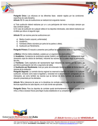 Edif. Casa del Deporte,Av. Padilla (calle 93). Maracaibo, Estado Zulia - República Bolivariana de Venezuela G-20005732-7
Telf. (0261) 721.226.64 / 0416-6664823 / 0416-6664627. Web: irdez.zulia.gob.vesubdirección.irdez@gmail.comZ.P 4001
¡El ZULIA Nombre y Luz de VENEZUELA!
Parágrafo Único: Los refuerzos en las diferentes fases estarán regidos por las condiciones
específicas de cada disciplina.
Artículo 12: En caso de sustituciones se realizará de la siguiente manera:
a) Toda sustitución deberá realizarse por un o una participante del mismo municipio siempre que
esta condición aplique.
b) En caso de sustitución de cualquier atleta en los deportes individuales, este deberá realizarse por
el atleta que obtuvo el segundo lugar.
Artículo 13: Las razones para las sustituciones son:
a) Medico (Lesión corporal y enfermedad)
b) Académico.
c) Familiares (Retiro voluntario por parte de los padres o atleta).
d) Sustitución por Rendimiento.
Parágrafo Primero: El recaudo a presentar para justificar las sustituciones serán los siguientes:
a) Médico: Informe médico detallado, avalado por un organismo de salud pública.
b) Académico: Constancia de rendimiento escolar (boletín) con justificación del representante legal
(anexando copia de cédula de identidad), indicando las razones por la cuales niega la participación
del niño.
c) Familiares: Carta explicativa del representante legal indicando las razones por las cuales no
permitirá la participación del niño o argumento del atleta.
d) Sustitución por Rendimiento: Aval por parte del entrenador donde se detalle de forma clara las
razones de la sustitución.
Parágrafo Segundo: La comisión técnica regional se reservará el derecho de avalar o no cualquier
sustitución, tomando como base la legalidad y veracidad de la documentación consignada por los
interesados, así como también las razones que se derivan de dicha solicitud, de acuerdo a la
situación presentada por los afectados.
Artículo 14:La tolerancia de peso en la disciplinas de combate estará regido por las condiciones
técnicas específicas de cada deporte, en el caso donde sea aplicable..
Parágrafo Único: Para los deportes de combate queda terminantemente prohibido someter a los
niños y niñas a excesos físicos para llegar al peso establecido en su competencia.
 