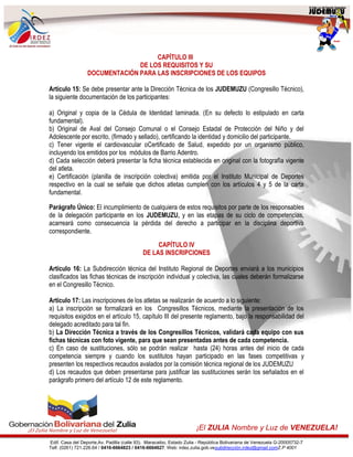 Edif. Casa del Deporte,Av. Padilla (calle 93). Maracaibo, Estado Zulia - República Bolivariana de Venezuela G-20005732-7
Telf. (0261) 721.226.64 / 0416-6664823 / 0416-6664627. Web: irdez.zulia.gob.vesubdirección.irdez@gmail.comZ.P 4001
¡El ZULIA Nombre y Luz de VENEZUELA!
CAPÍTULO III
DE LOS REQUISITOS Y SU
DOCUMENTACIÓN PARA LAS INSCRIPCIONES DE LOS EQUIPOS
Artículo 15: Se debe presentar ante la Dirección Técnica de los JUDEMUZU (Congresillo Técnico),
la siguiente documentación de los participantes:
a) Original y copia de la Cédula de Identidad laminada. (En su defecto lo estipulado en carta
fundamental).
b) Original de Aval del Consejo Comunal o el Consejo Estadal de Protección del Niño y del
Adolescente por escrito, (firmado y sellado), certificando la identidad y domicilio del participante.
c) Tener vigente el cardiovascular oCertificado de Salud, expedido por un organismo público,
incluyendo los emitidos por los módulos de Barrio Adentro.
d) Cada selección deberá presentar la ficha técnica establecida en original con la fotografía vigente
del atleta.
e) Certificación (planilla de inscripción colectiva) emitida por el Instituto Municipal de Deportes
respectivo en la cual se señale que dichos atletas cumplen con los artículos 4 y 5 de la carta
fundamental.
Parágrafo Único: El incumplimiento de cualquiera de estos requisitos por parte de los responsables
de la delegación participante en los JUDEMUZU, y en las etapas de su ciclo de competencias,
acarreará como consecuencia la pérdida del derecho a participar en la disciplina deportiva
correspondiente.
CAPÍTULO IV
DE LAS INSCRIPCIONES
Artículo 16: La Subdirección técnica del Instituto Regional de Deportes enviará a los municipios
clasificados las fichas técnicas de inscripción individual y colectiva, las cuales deberán formalizarse
en el Congresillo Técnico.
Artículo 17: Las inscripciones de los atletas se realizarán de acuerdo a lo siguiente:
a) La inscripción se formalizará en los Congresillos Técnicos, mediante la presentación de los
requisitos exigidos en el artículo 15, capítulo III del presente reglamento, bajo la responsabilidad del
delegado acreditado para tal fin.
b) La Dirección Técnica a través de los Congresillos Técnicos, validará cada equipo con sus
fichas técnicas con foto vigente, para que sean presentadas antes de cada competencia.
c) En caso de sustituciones, sólo se podrán realizar hasta (24) horas antes del inicio de cada
competencia siempre y cuando los sustitutos hayan participado en las fases competitivas y
presenten los respectivos recaudos avalados por la comisión técnica regional de los JUDEMUZU
d) Los recaudos que deben presentarse para justificar las sustituciones serán los señalados en el
parágrafo primero del artículo 12 de este reglamento.
 