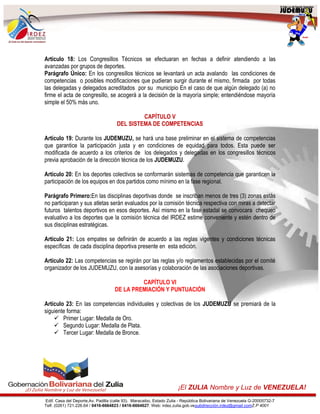 Edif. Casa del Deporte,Av. Padilla (calle 93). Maracaibo, Estado Zulia - República Bolivariana de Venezuela G-20005732-7
Telf. (0261) 721.226.64 / 0416-6664823 / 0416-6664627. Web: irdez.zulia.gob.vesubdirección.irdez@gmail.comZ.P 4001
¡El ZULIA Nombre y Luz de VENEZUELA!
Artículo 18: Los Congresillos Técnicos se efectuaran en fechas a definir atendiendo a las
avanzadas por grupos de deportes.
Parágrafo Único: En los congresillos técnicos se levantará un acta avalando las condiciones de
competencias o posibles modificaciones que pudieran surgir durante el mismo, firmada por todas
las delegadas y delegados acreditados por su municipio En el caso de que algún delegado (a) no
firme el acta de congresillo, se acogerá a la decisión de la mayoría simple; entendiéndose mayoría
simple el 50% más uno.
CAPÍTULO V
DEL SISTEMA DE COMPETENCIAS
Artículo 19: Durante los JUDEMUZU, se hará una base preliminar en el sistema de competencias
que garantice la participación justa y en condiciones de equidad para todos. Esta puede ser
modificada de acuerdo a los criterios de los delegados y delegadas en los congresillos técnicos
previa aprobación de la dirección técnica de los JUDEMUZU.
Artículo 20: En los deportes colectivos se conformarán sistemas de competencia que garanticen la
participación de los equipos en dos partidos como mínimo en la fase regional.
Parágrafo Primero:En las disciplinas deportivas donde se inscriban menos de tres (3) zonas estás
no participaran y sus atletas serán evaluados por la comisión técnica respectiva con miras a detectar
futuros talentos deportivos en esos deportes. Así mismo en la fase estadal se convocara chequeo
evaluativo a los deportes que la comisión técnica del IRDEZ estime conveniente y estén dentro de
sus disciplinas estratégicas.
Artículo 21: Los empates se definirán de acuerdo a las reglas vigentes y condiciones técnicas
específicas de cada disciplina deportiva presente en esta edición.
Artículo 22: Las competencias se regirán por las reglas y/o reglamentos establecidas por el comité
organizador de los JUDEMUZU, con la asesorías y colaboración de las asociaciones deportivas.
CAPÍTULO VI
DE LA PREMIACIÓN Y PUNTUACIÓN
Artículo 23: En las competencias individuales y colectivas de los JUDEMUZU se premiará de la
siguiente forma:
 Primer Lugar: Medalla de Oro.
 Segundo Lugar: Medalla de Plata.
 Tercer Lugar: Medalla de Bronce.
 