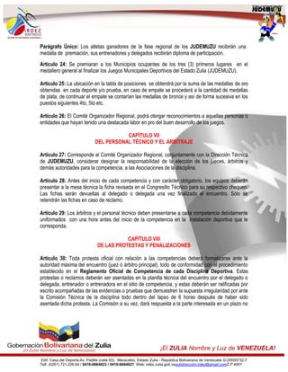 Edif. Casa del Deporte,Av. Padilla (calle 93). Maracaibo, Estado Zulia - República Bolivariana de Venezuela G-20005732-7
Telf. (0261) 721.226.64 / 0416-6664823 / 0416-6664627. Web: irdez.zulia.gob.vesubdirección.irdez@gmail.comZ.P 4001
¡El ZULIA Nombre y Luz de VENEZUELA!
Parágrafo Único: Los atletas ganadores de la fase regional de los JUDEMUZU recibirán una
medalla de premiación, sus entrenadores y delegados recibirán diploma de participación.
Artículo 24: Se premiaran a los Municipios ocupantes de los tres (3) primeros lugares en el
medallero general al finalizar los Juegos Municipales Deportivos del Estado Zulia (JUDEMUZU).
Artículo 25: La ubicación en la tabla de posiciones se obtendrá por la suma de las medallas de oro
obtenidas en cada deporte y/o prueba, en caso de empate se procederá a la cantidad de medallas
de plata, de continuar el empate se contarían las medallas de bronce y así de forma sucesiva en los
puestos siguientes 4to, 5to etc.
Artículo 26: El Comité Organizador Regional, podrá otorgar reconocimientos a aquellas personas o
entidades que hayan tenido una destacada labor en pro del buen desarrollo de los juegos.
CAPÍTULO VII
DEL PERSONAL TÉCNICO Y EL ARBITRAJE
Artículo 27: Corresponde al Comité Organizador Regional, conjuntamente con la Dirección Técnica
de JUDEMUZU, considerar designar la responsabilidad de la elección de los jueces, árbitros y
demás autoridades para la competencia, a las Asociaciones de la disciplina.
Artículo 28: Antes del inicio de cada competencia y con carácter obligatorio, los equipos deberán
presentar a la mesa técnica la ficha revisada en el Congresillo Técnico para su respectivo chequeo.
Las fichas serán devueltas al delegado o delegada una vez finalizado el encuentro. Sólo se
retendrán las fichas en caso de reclamo.
Artículo 29: Los árbitros y el personal técnico deben presentarse a cada competencia debidamente
uniformados con una hora antes del inicio de la competencia en la instalación deportiva que le
corresponda.
CAPÍTULO VIII
DE LAS PROTESTAS Y PENALIZACIONES
Artículo 30: Toda protesta oficial con relación a las competencias deberá formalizarse ante la
autoridad máxima del encuentro (juez ó árbitro principal), todo de conformidad con el procedimiento
establecido en el Reglamento Oficial de Competencia de cada Disciplina Deportiva. Estas
protestas o reclamos deberán ser asentadas en la planilla técnica del encuentro por el delegado o
delegada, entrenador o entrenadora en el sitio de competencia, y estas deberán ser ratificadas por
escrito acompañadas de las evidencias o pruebas que demuestren la supuesta irregularidad por ante
la Comisión Técnica de la disciplina todo dentro del lapso de 6 horas después de haber sido
asentada dicha protesta. La Comisión a su vez, dará respuesta a la parte interesada en un plazo no
 