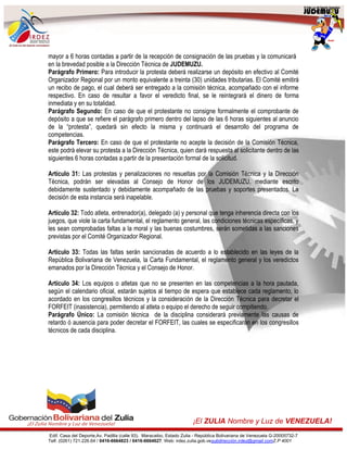 Edif. Casa del Deporte,Av. Padilla (calle 93). Maracaibo, Estado Zulia - República Bolivariana de Venezuela G-20005732-7
Telf. (0261) 721.226.64 / 0416-6664823 / 0416-6664627. Web: irdez.zulia.gob.vesubdirección.irdez@gmail.comZ.P 4001
¡El ZULIA Nombre y Luz de VENEZUELA!
mayor a 6 horas contadas a partir de la recepción de consignación de las pruebas y la comunicará
en la brevedad posible a la Dirección Técnica de JUDEMUZU.
Parágrafo Primero: Para introducir la protesta deberá realizarse un depósito en efectivo al Comité
Organizador Regional por un monto equivalente a treinta (30) unidades tributarias. El Comité emitirá
un recibo de pago, el cual deberá ser entregado a la comisión técnica, acompañado con el informe
respectivo. En caso de resultar a favor el veredicto final, se le reintegrará el dinero de forma
inmediata y en su totalidad.
Parágrafo Segundo: En caso de que el protestante no consigne formalmente el comprobante de
depósito a que se refiere el parágrafo primero dentro del lapso de las 6 horas siguientes al anuncio
de la “protesta”, quedará sin efecto la misma y continuará el desarrollo del programa de
competencias.
Parágrafo Tercero: En caso de que el protestante no acepte la decisión de la Comisión Técnica,
este podrá elevar su protesta a la Dirección Técnica, quien dará respuesta al solicitante dentro de las
siguientes 6 horas contadas a partir de la presentación formal de la solicitud.
Artículo 31: Las protestas y penalizaciones no resueltas por la Comisión Técnica y la Dirección
Técnica, podrán ser elevadas al Consejo de Honor de los JUDEMUZU, mediante escrito
debidamente sustentado y debidamente acompañado de las pruebas y soportes presentados. La
decisión de esta instancia será inapelable.
Artículo 32: Todo atleta, entrenador(a), delegado (a) y personal que tenga inherencia directa con los
juegos, que viole la carta fundamental, el reglamento general, las condiciones técnicas específicas, y
les sean comprobadas faltas a la moral y las buenas costumbres, serán sometidas a las sanciones
previstas por el Comité Organizador Regional.
Artículo 33: Todas las faltas serán sancionadas de acuerdo a lo establecido en las leyes de la
República Bolivariana de Venezuela, la Carta Fundamental, el reglamento general y los veredictos
emanados por la Dirección Técnica y el Consejo de Honor.
Artículo 34: Los equipos o atletas que no se presenten en las competencias a la hora pautada,
según el calendario oficial, estarán sujetos al tiempo de espera que establece cada reglamento, lo
acordado en los congresillos técnicos y la consideración de la Dirección Técnica para decretar el
FORFEIT (inasistencia), permitiendo al atleta o equipo el derecho de seguir compitiendo.
Parágrafo Único: La comisión técnica de la disciplina considerará previamente las causas de
retardo ó ausencia para poder decretar el FORFEIT, las cuales se especificarán en los congresillos
técnicos de cada disciplina.
 