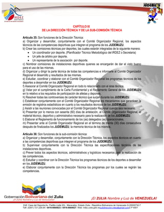 Edif. Casa del Deporte,Av. Padilla (calle 93). Maracaibo, Estado Zulia - República Bolivariana de Venezuela G-20005732-7
Telf. (0261) 721.226.64 / 0416-6664823 / 0416-6664627. Web: irdez.zulia.gob.vesubdirección.irdez@gmail.comZ.P 4001
¡El ZULIA Nombre y Luz de VENEZUELA!
CAPÍTULO IX
DE LA DIRECCIÓN TÉCNICA Y DE LA SUB-COMISIÓN TÉCNICA
Artículo 35: Son funciones de la Dirección Técnica:
a) Organizar y desarrollar, conjuntamente con el Comité Organizador Regional, los aspectos
técnicos de las competencias deportivas que integren el programa de los JUDEMUZU.
b) Crear las comisiones técnicas por deportes, las cuales estarán integradas de la siguiente manera:
 Un coordinador por deporte. (Planificador Técnico Metodológico del IRDEZ o Secretaria)
 Un jefe de árbitro por deporte.
 Un representante de la asociación por deporte.
c) Nombrar comisiones de instalaciones deportivas quienes se encargarán de dar el visto bueno
para el uso de las mismas.
d) Organizar y dirigir la parte técnica de todas las competencias e informarle al Comité Organizador
Regional el desarrollo y resultados de las mismas.
e) Estudiar, coordinar y elaborar con el Comité Organizador Regional los programas técnicos de los
deportes a desarrollar en los JUDEMUZU.
f) Asesorar al Comité Organizador Regional en todo lo relacionado con el área técnica.
g) Velar por el cumplimiento de la Carta Fundamental y el Reglamento General de los JUDEMUZU
en lo relativo a los requisitos de participación de atletas y deportes.
h) Resolver todas las controversias de carácter técnico que surjan durante los JUDEMUZU.
i) Establecer conjuntamente con el Comité Organizador Regional los mecanismos que garanticen la
emisión de registros estadísticos en cuanto a los resultados técnicos de los JUDEMUZU.
j) Asistir a las reuniones convocadas por el Comité Organizador Regional cuando sea necesario.
k) Presentar por lo menos con sesenta (60) días de antelación, al Comité Organizador Regional, el
material técnico, deportivo y administrativo necesario para la realización de los JUDEMUZU.
l) Elaborar el Reglamento de funcionamiento de los (as) delegados (as) operacionales.
m) Presentar ante el Comité Organizador Regional en el término de treinta (30) días consecutivos
después de finalizados los JUDEMUZU, la memoria técnica de los mismos.
Artículo 36: Son funciones de la sub-comisión técnica:
a) Organizar y desarrollar, conjuntamente con la Dirección Técnica, los aspectos técnicos en cuanto
a las competencias deportivas que integren el programa de los JUDEMUZU.
b) Supervisar conjuntamente con la Dirección Técnica las especificaciones técnicas de las
instalaciones deportivas.
c) Prever todos los aspectos técnicos, administrativos y logísticos necesarios para la realización de
las competencias.
d) Estudiar y coordinar con la Dirección Técnica los programas técnicos de los deportes a desarrollar
en los JUDEMUZU.
e) Elaborar conjuntamente con la Dirección Técnica los programas por los cuales se regirán las
competencias.
 