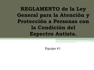REGLAMENTO de la Ley
General para la Atención y
Protección a Personas con
la Condición del
Espectro Autista.
Equipo #1
 