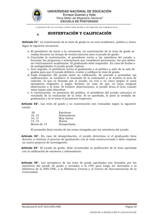UNIVERSIDAD NACIONAL DE EDUCACIÓN
Enrique Guzmán y Valle
“Alma Máter del Magisterio Nacional”
ESCUELA DE POSTGRADO
Los agrícolas Nº 280, Urb. Las Acacías. La Molina Telefax 349-2959. e- mail: Página Web: www. Posgradoune.edu.pe
Resolución N 1637-2014-EPG-UNE Página 10
ANEXO DE LA RESOLUCIÓN Nº 2168-2014-R-UNE
X. SUSTENTACIÓN Y CALIFICACIÓN
Artículo 31°. La sustentación de la tesis de grado es un acto académico, público y único.
Sigue la siguiente secuencia:
a. El presidente da inicio a la ceremonia. La sustentación de la tesis de grado se
realiza durante un tiempo de treinta minutos ante el jurado de grado.
b. Concluida la sustentación, el presidente invita a los miembros del jurado a
formular las preguntas o aclaraciones que consideren pertinentes, las que deben
ser estrictamente académicas. El graduando debe responder. En caso de dudas o
de ambigüedades el jurado puede replicar.
c. Acto seguido, el presidente invita al graduando y al público a salir de la sala de
grados para que el jurado delibere, evalúe y calique la tesis de grado.
d. Cada integrante del jurado emite su calicación. Se procede a promediar las
calicaciones, se establece el resultado de la evaluación y se levanta el acta de
colación, la que es rmada por el jurado, en tres o en cinco (según el caso)
ejemplares originales y según formato en caso de que no haya ninguna
observación a la tesis. Si hubiere observaciones, el jurado rma el acta cuando
estas hayan sido absueltas.
e. A continuación, en presencia del público, el presidente del jurado comunica el
resultado de la evaluación de la tesis. Si es aprobado, le pone la medalla de
graduación y se le toma el juramento respectivo.
Artículo 32°. Las tesis de grado y su sustentación son evaluadas según la siguiente
escala:
20 Excelente
18, 19 Sobresaliente
16, 17 Muy buena
14, 15 Buena
Menos de 14 Desaprobada
El promedio nal resulta de las notas otorgadas por los miembros del jurado.
Artículo 33°. En caso de desaprobación, el jurado determina si el graduando tiene
derecho a reiniciar el proceso de graduación con la tesis reestructurada o debe empezar
un nuevo proyecto de investigación.
Artículo 34°. El jurado de grado, debe recomendar la publicación de la tesis aprobada
con la calicación de excelente y sobresaliente.
Artículo 35°. Los ejemplares de las tesis de grado aprobadas son rmados por los
miembros del jurado de grado y enviados a la CPG para luego ser derivados a la
biblioteca de la EPG-UNE, a la Biblioteca Central y al Centro de Documentación de la
Universidad.
 