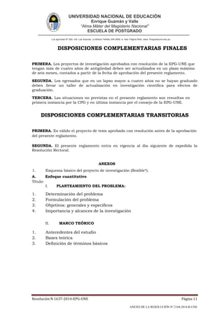 UNIVERSIDAD NACIONAL DE EDUCACIÓN
Enrique Guzmán y Valle
“Alma Máter del Magisterio Nacional”
ESCUELA DE POSTGRADO
Los agrícolas Nº 280, Urb. Las Acacías. La Molina Telefax 349-2959. e- mail: Página Web: www. Posgradoune.edu.pe
Resolución N 1637-2014-EPG-UNE Página 11
ANEXO DE LA RESOLUCIÓN Nº 2168-2014-R-UNE
DISPOSICIONES COMPLEMENTARIAS FINALES
PRIMERA. Los proyectos de investigación aprobados con resolución de la EPG-UNE que
tengan más de cuatro años de antigüedad deben ser actualizados en un plazo máximo
de seis meses, contados a partir de la fecha de aprobación del presente reglamento.
SEGUNDA. Los egresados que en un lapso mayor a cuatro años no se hayan graduado
deben llevar un taller de actualización en investigación cientíca para efectos de
graduación.
TERCERA. Las situaciones no previstas en el presente reglamento son resueltas en
primera instancia por la CPG y en última instancia por el consejo de la EPG-UNE.
DISPOSICIONES COMPLEMENTARIAS TRANSITORIAS
PRIMERA. Es válido el proyecto de tesis aprobado con resolución antes de la aprobación
del presente reglamento.
SEGUNDA. El presente reglamento entra en vigencia al día siguiente de expedida la
Resolución Rectoral.
ANEXOS
1. Esquema básico del proyecto de investigación (exible*).
A. Enfoque cuantitativo
Título:
I. PLANTEAMIENTO DEL PROBLEMA:
1. Determinación del problema
2. Formulación del problema
3. Objetivos: generales y especícos
4. Importancia y alcances de la investigación
II. MARCO TEÓRICO
1. Antecedentes del estudio
2. Bases teórica
3. Denición de términos básicos
 