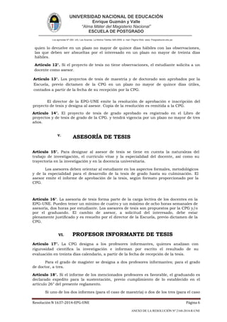 UNIVERSIDAD NACIONAL DE EDUCACIÓN
Enrique Guzmán y Valle
“Alma Máter del Magisterio Nacional”
ESCUELA DE POSTGRADO
Los agrícolas Nº 280, Urb. Las Acacías. La Molina Telefax 349-2959. e- mail: Página Web: www. Posgradoune.edu.pe
Resolución N 1637-2014-EPG-UNE Página 6
ANEXO DE LA RESOLUCIÓN Nº 2168-2014-R-UNE
quien lo devuelve en un plazo no mayor de quince días hábiles con las observaciones,
las que deben ser absueltas por el interesado en un plazo no mayor de treinta días
hábiles.
Artículo 12°. Si el proyecto de tesis no tiene observaciones, el estudiante solicita a un
docente como asesor.
Artículo 13°. Los proyectos de tesis de maestría y de doctorado son aprobados por la
Escuela, previo dictamen de la CPG en un plazo no mayor de quince días útiles,
contados a partir de la fecha de su recepción por la CPG.
El director de la EPG-UNE emite la resolución de aprobación e inscripción del
proyecto de tesis y designa al asesor. Copia de la resolución es remitida a la CPG.
Artículo 14°. El proyecto de tesis de grado aprobado es registrado en el Libro de
proyectos y de tesis de grado de la CPG. y tendrá vigencia por un plazo no mayor de tres
años.
V.
ASESORÍA DE TESIS
Artículo 15°. Para designar al asesor de tesis se tiene en cuenta la naturaleza del
trabajo de investigación, el currículo vitae y la especialidad del docente, así como su
trayectoria en la investigación y en la docencia universitaria.
Los asesores deben orientar al estudiante en los aspectos formales, metodológicos
y de la especialidad para el desarrollo de la tesis de grado hasta su culminación. El
asesor emite el informe de aprobación de la tesis, según formato proporcionado por la
CPG.
Artículo 16°. La asesoría de tesis forma parte de la carga lectiva de los docentes en la
EPG-UNE. Pueden tener un mínimo de cuatro y un máximo de ocho horas semanales de
asesoría, dos horas por estudiante. Los asesores de tesis son propuestos por la CPG y/o
por el graduando. El cambio de asesor, a solicitud del interesado, debe estar
plenamente justicado y es resuelto por el director de la Escuela, previo dictamen de la
CPG.
VI. PROFESOR INFORMANTE DE TESIS
Artículo 17°. La CPG designa a los profesores informantes, quienes analizan con
rigurosidad cientíca la investigación e informan por escrito el resultado de su
evaluación en treinta días calendario, a partir de la fecha de recepción de la tesis.
Para el grado de magíster se designa a dos profesores informantes; para el grado
de doctor, a tres.
Artículo 18°. Si el informe de los mencionados profesores es favorable, el graduando es
declarado expedito para la sustentación, previo cumplimiento de lo establecido en el
artículo 26° del presente reglamento.
Si uno de los dos informes (para el caso de maestría) o dos de los tres (para el caso
 