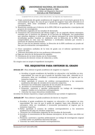 UNIVERSIDAD NACIONAL DE EDUCACIÓN
Enrique Guzmán y Valle
“Alma Máter del Magisterio Nacional”
ESCUELA DE POSTGRADO
Los agrícolas Nº 280, Urb. Las Acacías. La Molina Telefax 349-2959. e- mail: Página Web: www. Posgradoune.edu.pe
Resolución N 1637-2014-EPG-UNE Página 8
ANEXO DE LA RESOLUCIÓN Nº 2168-2014-R-UNE
a. Copia autenticada del grado académicos de magíster por el secretario general de la
universidad de origen. En caso de que el grado de magíster haya sido obtenido en el
extranjero, debe estar revalidado o reconocido previamente por la instancia
correspondiente.
b. Resolución emitida por el director de la EPG-UNE de la aprobación e inscripción del
proyecto de investigación.
c. Certicados originales de los estudios de doctorado.
d. Constancia del conocimiento del idioma inglés y de un segundo idioma extranjero,
emitidas por el Instituto de Idiomas de la Escuela de Postgrado. Los graduandos
que ostentan diploma o certicado de un idioma extranjero de otras instituciones
acreditadas pueden tramitar su validación ante la Dirección de la EPG. Están
comprendidos en este caso los diplomas o certicados emitidos por centros o
institutos de idiomas binacionales.
Para el caso de los idiomas nativos, la Dirección de la EPG conforma un jurado ad
hoc para la evaluación correspondiente.
e. Cinco ejemplares anillados de la tesis de grado con el informe aprobatorio del
asesor de tesis.
f. Informes favorables de los tres profesores informantes.
g. Pago por derecho de declaración de expedito.
h. Constancia de no tener deuda con la Universidad.
i. Constancia de docente revisor de redacción y estilo.
En ningún caso se acepta el expediente incompleto.
VIII. REQUISITOS PARA OBTENER EL GRADO
Artículo 23°. Para obtener el grado académico de magíster se requiere:
a. Acreditar el grado académico de bachiller en educación o de bachiller en otra
especialidad. En caso de que el grado de bachiller haya sido obtenido en el
extranjero, debe ser revalidado o reconocido previamente al ingreso por la
instancia respectiva.
b. Haber aprobado el número de créditos correspondientes a los semestres
académicos del plan de estudios de la mención respectiva.
c. Presentar los certicados originales de los estudios de maestría.
d. Acreditar el conocimiento de un idioma extranjero.
e. Presentar, sustentar y aprobar públicamente un trabajo de investigación
original e inédito en la mención correspondiente.
f. Cancelar las tasas educativas establecidas.
Acreditar los demás requisitos y seguir procedimientos que señale el reglamento.
Artículo 24°. Para obtener el grado académico de doctor se requiere:
a. Acreditar el grado académico de magíster en educación o de magíster en otra
especialidad. En caso de que el grado de magíster haya sido obtenido en el
extranjero, debe ser revalidado o reconocido previamente al ingreso por la
instancia respectiva.
b. Haber aprobado el número de créditos correspondientes a los semestres
académicos del plan de estudios respectivos.
c. Presentar los certicados originales de los estudios de doctorado.
d. Acreditar el conocimiento de dos idiomas extranjeros, de los cuales uno debe ser
el inglés.
e. Presentar, sustentar y aprobar públicamente un trabajo de investigación original
e inédito sobre un problema educativo del país.
f. Cancelar las tasas educacionales correspondientes.
 