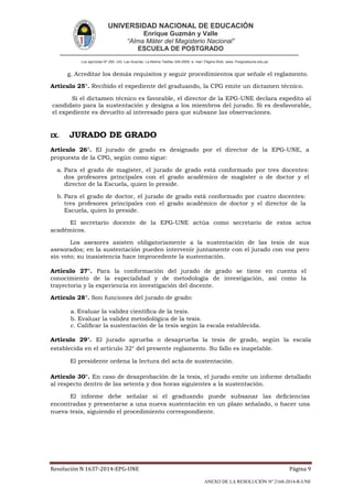 UNIVERSIDAD NACIONAL DE EDUCACIÓN
Enrique Guzmán y Valle
“Alma Máter del Magisterio Nacional”
ESCUELA DE POSTGRADO
Los agrícolas Nº 280, Urb. Las Acacías. La Molina Telefax 349-2959. e- mail: Página Web: www. Posgradoune.edu.pe
Resolución N 1637-2014-EPG-UNE Página 9
ANEXO DE LA RESOLUCIÓN Nº 2168-2014-R-UNE
g. Acreditar los demás requisitos y seguir procedimientos que señale el reglamento.
Artículo 25°. Recibido el expediente del graduando, la CPG emite un dictamen técnico.
Si el dictamen técnico es favorable, el director de la EPG-UNE declara expedito al
candidato para la sustentación y designa a los miembros del jurado. Si es desfavorable,
el expediente es devuelto al interesado para que subsane las observaciones.
IX. JURADO DE GRADO
Artículo 26°. El jurado de grado es designado por el director de la EPG-UNE, a
propuesta de la CPG, según como sigue:
a. Para el grado de magíster, el jurado de grado está conformado por tres docentes:
dos profesores principales con el grado académico de magíster o de doctor y el
director de la Escuela, quien lo preside.
b. Para el grado de doctor, el jurado de grado está conformado por cuatro docentes:
tres profesores principales con el grado académico de doctor y el director de la
Escuela, quien lo preside.
El secretario docente de la EPG-UNE actúa como secretario de estos actos
académicos.
Los asesores asisten obligatoriamente a la sustentación de las tesis de sus
asesorados; en la sustentación pueden intervenir juntamente con el jurado con voz pero
sin voto; su inasistencia hace improcedente la sustentación.
Artículo 27°. Para la conformación del jurado de grado se tiene en cuenta el
conocimiento de la especialidad y de metodología de investigación, así como la
trayectoria y la experiencia en investigación del docente.
Artículo 28°. Son funciones del jurado de grado:
a. Evaluar la validez cientíca de la tesis.
b. Evaluar la validez metodológica de la tesis.
c. Calicar la sustentación de la tesis según la escala establecida.
Artículo 29°. El jurado aprueba o desaprueba la tesis de grado, según la escala
establecida en el artículo 32° del presente reglamento. Su fallo es inapelable.
El presidente ordena la lectura del acta de sustentación.
Artículo 30°. En caso de desaprobación de la tesis, el jurado emite un informe detallado
al respecto dentro de las setenta y dos horas siguientes a la sustentación.
El informe debe señalar si el graduando puede subsanar las deciencias
encontradas y presentarse a una nueva sustentación en un plazo señalado, o hacer una
nueva tesis, siguiendo el procedimiento correspondiente.
 