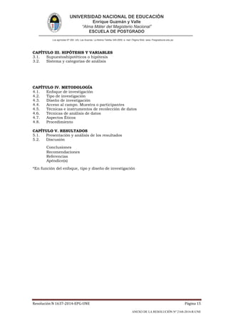 UNIVERSIDAD NACIONAL DE EDUCACIÓN
Enrique Guzmán y Valle
“Alma Máter del Magisterio Nacional”
ESCUELA DE POSTGRADO
Los agrícolas Nº 280, Urb. Las Acacías. La Molina Telefax 349-2959. e- mail: Página Web: www. Posgradoune.edu.pe
Resolución N 1637-2014-EPG-UNE Página 15
ANEXO DE LA RESOLUCIÓN Nº 2168-2014-R-UNE
CAPÍTULO III. HIPÓTESIS Y VARIABLES
3.1. Supuestoshipotéticos o hipótesis
3.2. Sistema y categorías de análisis
CAPÍTULO IV. METODOLOGÍA
4.1. Enfoque de investigación
4.2. Tipo de investigación
4.3. Diseño de investigación
4.4. Acceso al campo. Muestra o participantes
4.5. Técnicas e instrumentos de recolección de datos
4.6. Técnicas de análisis de datos
4.7. Aspectos Éticos
4.8. Procedimiento
CAPÍTULO V. RESULTADOS
5.1. Presentación y análisis de los resultados
5.2. Discusión
Conclusiones
Recomendaciones
Referencias
Apéndice(s)
*En función del enfoque, tipo y diseño de investigación
 