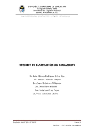 UNIVERSIDAD NACIONAL DE EDUCACIÓN
Enrique Guzmán y Valle
“Alma Máter del Magisterio Nacional”
ESCUELA DE POSTGRADO
Los agrícolas Nº 280, Urb. Las Acacías. La Molina Telefax 349-2959. e- mail: Página Web: www. Posgradoune.edu.pe
Resolución N 1637-2014-EPG-UNE Página 16
ANEXO DE LA RESOLUCIÓN Nº 2168-2014-R-UNE
COMISIÓN DE ELABORACIÓN DEL REGLAMENTO
Dr. Luis Alberto Rodríguez de los Ríos
Dr. Ramiro Gutiérrez Vázquez
Dr. Jaime Rodríguez Velázquez
Dra. Irma Reyes Blácido
Dra. Lidia Luz Cruz Neyra
Dr. Vidal Villanueva Chávez
 