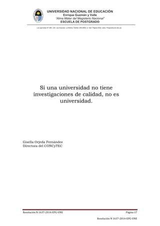 UNIVERSIDAD NACIONAL DE EDUCACIÓN
Enrique Guzmán y Valle
“Alma Máter del Magisterio Nacional”
ESCUELA DE POSTGRADO
Los agrícolas Nº 280, Urb. Las Acacías. La Molina Telefax 349-2959. e- mail: Página Web: www. Posgradoune.edu.pe
Resolución N 1637-2014-EPG-UNE Página 17
Resolución N 1637-2014-EPG-UNE
Si una universidad no tiene
investigaciones de calidad, no es
universidad.
Gisella Orjeda Fernández
Directora del CONCyTEC
 