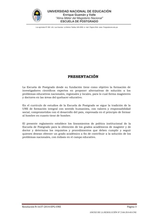 UNIVERSIDAD NACIONAL DE EDUCACIÓN
Enrique Guzmán y Valle
“Alma Máter del Magisterio Nacional”
ESCUELA DE POSTGRADO
Los agrícolas Nº 280, Urb. Las Acacías. La Molina Telefax 349-2959. e- mail: Página Web: www. Posgradoune.edu.pe
Resolución N 1637-2014-EPG-UNE Página 3
ANEXO DE LA RESOLUCIÓN Nº 2168-2014-R-UNE
PRESENTACIÓN
La Escuela de Postgrado desde su fundación tiene como objetivo la formación de
investigadores cientícos expertos en proponer alternativas de solución a los
problemas educativos nacionales, regionales y locales, para lo cual forma magísteres
y doctores en las áreas del quehacer educativo.
En el currículo de estudios de la Escuela de Postgrado se sigue la tradición de la
UNE de formación integral con sentido humanista, con valores y responsabilidad
social, comprometidos con el desarrollo del país, expresada en el principio de formar
al hombre en cuanto tiene de hombre.
El presente reglamento establece los lineamientos de política institucional de la
Escuela de Postgrado para la obtención de los grados académicos de magíster y de
doctor y determina los requisitos y procedimientos que deben cumplir y seguir
quienes desean obtener un grado académico a n de contribuir a la solución de los
problemas nacionales, con énfasis en el campo educativo.
 