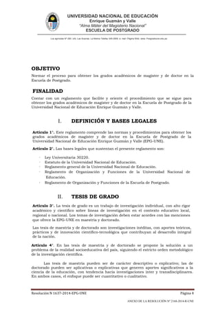 UNIVERSIDAD NACIONAL DE EDUCACIÓN
Enrique Guzmán y Valle
“Alma Máter del Magisterio Nacional”
ESCUELA DE POSTGRADO
Los agrícolas Nº 280, Urb. Las Acacías. La Molina Telefax 349-2959. e- mail: Página Web: www. Posgradoune.edu.pe
Resolución N 1637-2014-EPG-UNE Página 4
ANEXO DE LA RESOLUCIÓN Nº 2168-2014-R-UNE
OBJETIVO
Normar el proceso para obtener los grados académicos de magíster y de doctor en la
Escuela de Postgrado.
FINALIDAD
Contar con un reglamento que facilite y oriente el procedimiento que se sigue para
obtener los grados académicos de magíster y de doctor en la Escuela de Postgrado de la
Universidad Nacional de Educación Enrique Guzmán y Valle.
I. DEFINICIÓN Y BASES LEGALES
Artículo 1°. Este reglamento comprende las normas y procedimientos para obtener los
grados académicos de magíster y de doctor en la Escuela de Postgrado de la
Universidad Nacional de Educación Enrique Guzmán y Valle (EPG-UNE).
Artículo 2°. Las bases legales que sustentan el presente reglamento son:
· Ley Universitaria 30220.
· Estatuto de la Universidad Nacional de Educación.
· Reglamento general de la Universidad Nacional de Educación.
· Reglamento de Organización y Funciones de la Universidad Nacional de
Educación.
· Reglamento de Organización y Funciones de la Escuela de Postgrado.
II. TESIS DE GRADO
Artículo 3°. La tesis de grado es un trabajo de investigación individual, con alto rigor
académico y cientíco sobre líneas de investigación en el contexto educativo local,
regional o nacional. Los temas de investigación deben estar acordes con las menciones
que ofrece la EPG-UNE en maestría y doctorado.
Las tesis de maestría y de doctorado son investigaciones inéditas, con aportes teóricos,
prácticos y de innovación cientíco-tecnológica que contribuyan al desarrollo integral
de la nación.
Artículo 4°. En las tesis de maestría y de doctorado se propone la solución a un
problema de la realidad socioeducativa del país, siguiendo el estricto orden metodológico
de la investigación cientíca.
Las tesis de maestría pueden ser de carácter descriptivo o explicativo; las de
doctorado pueden ser aplicativas o explicativas que generen aportes signicativos a la
ciencia de la educación, con tendencia hacia investigaciones inter y transdisciplinares.
En ambos casos, el enfoque puede ser cuantitativo o cualitativo.
 