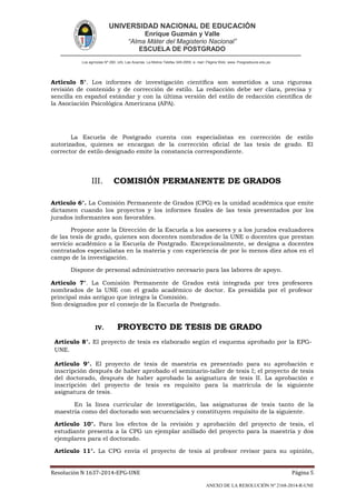 UNIVERSIDAD NACIONAL DE EDUCACIÓN
Enrique Guzmán y Valle
“Alma Máter del Magisterio Nacional”
ESCUELA DE POSTGRADO
Los agrícolas Nº 280, Urb. Las Acacías. La Molina Telefax 349-2959. e- mail: Página Web: www. Posgradoune.edu.pe
Resolución N 1637-2014-EPG-UNE Página 5
ANEXO DE LA RESOLUCIÓN Nº 2168-2014-R-UNE
Artículo 5°. Los informes de investigación cientíca son sometidos a una rigurosa
revisión de contenido y de corrección de estilo. La redacción debe ser clara, precisa y
sencilla en español estándar y con la última versión del estilo de redacción cientíca de
la Asociación Psicológica Americana (APA).
La Escuela de Postgrado cuenta con especialistas en corrección de estilo
autorizados, quienes se encargan de la corrección ocial de las tesis de grado. El
corrector de estilo designado emite la constancia correspondiente.
III. COMISIÓN PERMANENTE DE GRADOS
Artículo 6°. La Comisión Permanente de Grados (CPG) es la unidad académica que emite
dictamen cuando los proyectos y los informes nales de las tesis presentados por los
jurados informantes son favorables.
Propone ante la Dirección de la Escuela a los asesores y a los jurados evaluadores
de las tesis de grado, quienes son docentes nombrados de la UNE o docentes que prestan
servicio académico a la Escuela de Postgrado. Excepcionalmente, se designa a docentes
contratados especialistas en la materia y con experiencia de por lo menos diez años en el
campo de la investigación.
Dispone de personal administrativo necesario para las labores de apoyo.
Artículo 7°. La Comisión Permanente de Grados está integrada por tres profesores
nombrados de la UNE con el grado académico de doctor. Es presidida por el profesor
principal más antiguo que integra la Comisión.
Son designados por el consejo de la Escuela de Postgrado.
IV. PROYECTO DE TESIS DE GRADO
Artículo 8°. El proyecto de tesis es elaborado según el esquema aprobado por la EPG-
UNE.
Artículo 9°. El proyecto de tesis de maestría es presentado para su aprobación e
inscripción después de haber aprobado el seminario-taller de tesis I; el proyecto de tesis
del doctorado, después de haber aprobado la asignatura de tesis II. La aprobación e
inscripción del proyecto de tesis es requisito para la matrícula de la siguiente
asignatura de tesis.
En la línea curricular de investigación, las asignaturas de tesis tanto de la
maestría como del doctorado son secuenciales y constituyen requisito de la siguiente.
Artículo 10°. Para los efectos de la revisión y aprobación del proyecto de tesis, el
estudiante presenta a la CPG un ejemplar anillado del proyecto para la maestría y dos
ejemplares para el doctorado.
Artículo 11°. La CPG envía el proyecto de tesis al profesor revisor para su opinión,
 