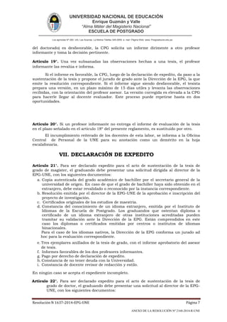 UNIVERSIDAD NACIONAL DE EDUCACIÓN
Enrique Guzmán y Valle
“Alma Máter del Magisterio Nacional”
ESCUELA DE POSTGRADO
Los agrícolas Nº 280, Urb. Las Acacías. La Molina Telefax 349-2959. e- mail: Página Web: www. Posgradoune.edu.pe
Resolución N 1637-2014-EPG-UNE Página 7
ANEXO DE LA RESOLUCIÓN Nº 2168-2014-R-UNE
del doctorado) es desfavorable, la CPG solicita un informe dirimente a otro profesor
informante y toma la decisión pertinente.
Artículo 19°. Una vez subsanadas las observaciones hechas a una tesis, el profesor
informante las revalúa e informa.
Si el informe es favorable, la CPG, luego de la declaración de expedito, da paso a la
sustentación de la tesis y propone el jurado de grado ante la Dirección de la EPG, la que
emite la resolución correspondiente. Si el informe sigue siendo desfavorable, el tesista
prepara una versión, en un plazo máximo de 15 días utiles y levanta las observaciones
recibidas, con la orientación del profesor asesor. La versión corregida es elevada a la CPG
para hacerle llegar al docente evaluador. Este proceso puede repetirse hasta en dos
oportunidades.
Artículo 20°. Si un profesor informante no entrega el informe de evaluación de la tesis
en el plazo señalado en el artículo 18º del presente reglamento, es sustituido por otro.
El incumplimiento reiterado de los docentes de esta labor, se informa a la Ocina
Central de Personal de la UNE para su anotación como un demérito en la hoja
escalafonaria.
VII. DECLARACIÓN DE EXPEDITO
Artículo 21°. Para ser declarado expedito para el acto de sustentación de la tesis de
grado de magíster, el graduando debe presentar una solicitud dirigida al director de la
EPG-UNE, con los siguientes documentos:
a. Copia autenticada del grado académico de bachiller por el secretario general de la
universidad de origen. En caso de que el grado de bachiller haya sido obtenido en el
extranjero, debe estar revalidado o reconocido por la instancia correspondiente.
b. Resolución emitida por el director de la EPG-UNE de la aprobación e inscripción del
proyecto de investigación.
c. Certicados originales de los estudios de maestría.
d. Constancia del conocimiento de un idioma extranjero, emitida por el Instituto de
Idiomas de la Escuela de Postgrado. Los graduandos que ostentan diploma o
certicado de un idioma extranjero de otras instituciones acreditadas pueden
tramitar su validación ante la Dirección de la EPG. Están comprendidos en este
caso los diplomas o certicados emitidas por centros o institutos de idiomas
binacionales.
Para el caso de los idiomas nativos, la Dirección de la EPG conforma un jurado ad
hoc para la evaluación correspondiente.
e. Tres ejemplares anillados de la tesis de grado, con el informe aprobatorio del asesor
de tesis.
f. Informes favorables de los dos profesores informantes.
g. Pago por derecho de declaración de expedito.
h. Constancia de no tener deuda con la Universidad.
i. Constancia de docente revisor de redacción y estilo.
En ningún caso se acepta el expediente incompleto.
Artículo 22°. Para ser declarado expedito para el acto de sustentación de la tesis de
grado de doctor, el graduando debe presentar una solicitud al director de la EPG-
UNE, con los siguientes documentos:
 