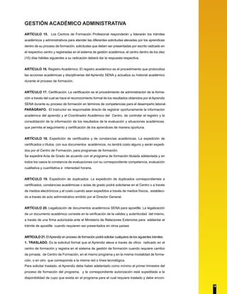GESTIÓN ACADÉMICO ADMINISTRATIVA
ARTÍCULO 15. Los Centros de Formación Profesional responderán y liderarán los trámites
académicos y administrativos para atender las diferentes solicitudes elevadas por los aprendices
dentro de su proceso de formación, solicitudes que deben ser presentadas por escrito radicado en
el respectivo centro y registradas en el sistema de gestión académica; el centro dentro de los diez
(10) días hábiles siguientes a su radicación deberá dar la respuesta respectiva,
ARTÍCULO 16. Registro Académico. El registro académico es el procedimiento que protocoliza
las acciones académicas y disciplinarias del Aprendiz SENA y actualiza su historial académico
durante el proceso de formación.
ARTÍCULO 17. Certificación. La certificación es el procedimiento de administración de la forma-
ción a través del cual se hace el reconocimiento formal de los resultados obtenidos por el Aprendiz
SENA durante su proceso de formación en términos de competencias para el desempeño laboral.
PARÁGRAFO. El Instructor es responsable directo de registrar oportunamente la información
académica del aprendiz y el Coordinador Académico del Centro, de controlar el registro y la
consolidación de la información de los resultados de la evaluación y situaciones académicas,
que permita el seguimiento y certificación de los aprendices de manera oportuna.
ARTÍCULO 18. Expedición de certificados y de constancias académicas. La expedición de
certificados o títulos, con sus documentos académicos, no tendrá costo alguno y serán expedi-
dos por el Centro de Formación, para programas de formación.
Se expedirá Acta de Grado de acuerdo con el programa de formación titulada adelantada y en
todos los casos la constancia de evaluaciones con su correspondiente competencia, evaluación
cualitativa y cuantitativa e intensidad horaria.
ARTICULO 19. Expedición de duplicados: La expedición de duplicados correspondientes a
certificados, constancias académicas o actas de grado podrá solicitarse en el Centro o a través
de medios electrónicos y el costo cuando sean expedidos a través de medios físicos, estableci-
do a través de acto administrativo emitido por el Director General.
ARTÍCULO 20. Legalización de documentos académicos SENA para apostille. La legalización
de un documento académico consiste en la verificación de la validez y autenticidad del mismo,
a través de una firma autorizada ante el Ministerio de Relaciones Exteriores para adelantar el
trámite de apostille cuando requieren ser presentados en otros países
ARTICULO 21. ElAprendiz en proceso de formación podrá solicitar cualquiera de los siguientes trámites:
1. TRASLADO. Es la solicitud formal que el Aprendiz eleva a través de oficio radicado en el
centro de formación y registra en el sistema de gestión de formación cuando requiere cambio
de jornada, de Centro de Formación, en el mismo programa y en la misma modalidad de forma-
ción, o en otro que corresponda a la misma red o línea tecnológica.
Para solicitar traslado, el Aprendiz debe haber adelantado como mínimo el primer trimestre del
proceso de formación del programa, y la correspondiente autorización está supeditada a la
disponibilidad de cupo que exista en el programa para el cual requiere traslado y debe encon-
19
 