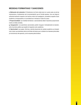 MEDIDAS FORMATIVAS Y SANCIONES
e. Motivación de la decisión: El Subdirector de Centro debe tener en cuenta cada una de las
motivaciones y fundamentos de la recomendación que el Comité exprese. Una vez tenga la
suficiente ilustración respecto a los hechos motivo de investigación, procederá a expedir el acto
académico correspondiente, el cual deberá ser motivado en todos los casos.
f. Proporcionalidad: Las medidas formativas o sancionatorias deben imponerse proporcional-
mente a la falta cometida.
g. Impugnación: Los aprendices sancionados podrán impugnar motivadamente la decisión,
ante el servidor público que expidió el respectivo acto académico.
h. Oportunidad: Las quejas, informes y demás situaciones de carácter académico y/o discipli-
nario, tienen que atenderse dentro de límites de tiempo que no afecten los intereses personales
y/o económicos del aprendiz y de la empresa patrocinadora
29
 